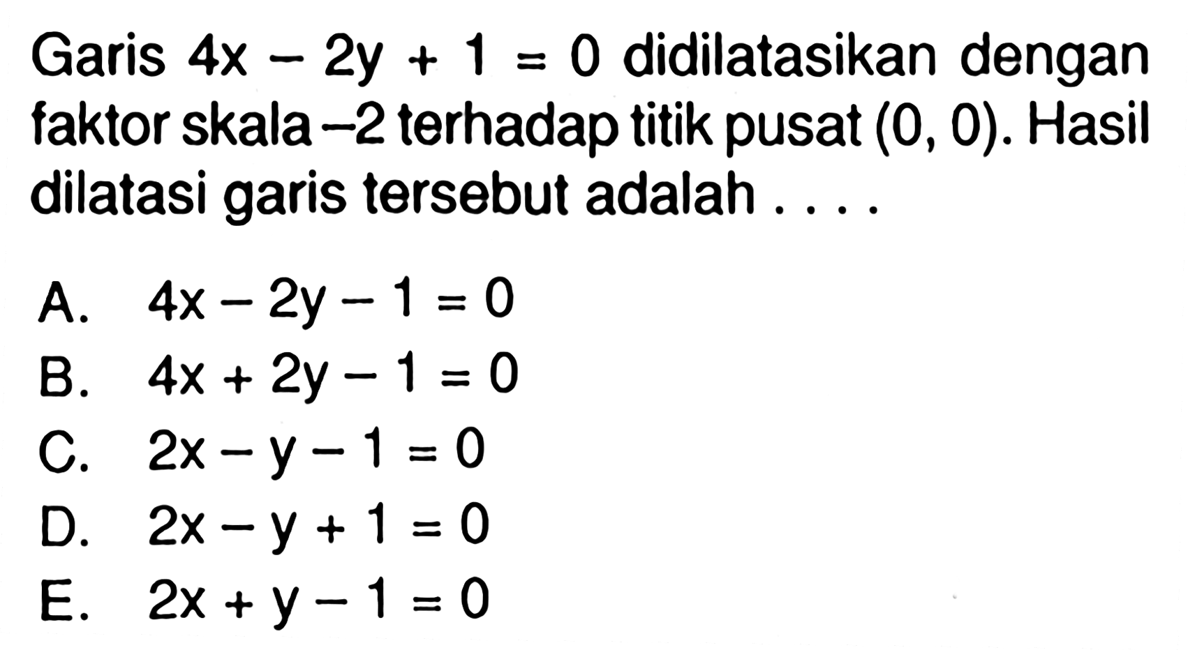 Garis 4x-2y+1=0 didilatasikan dengan faktor skala -2 terhadap titik pusat (0,0). Hasil dilatasi garis tersebut adalah ....