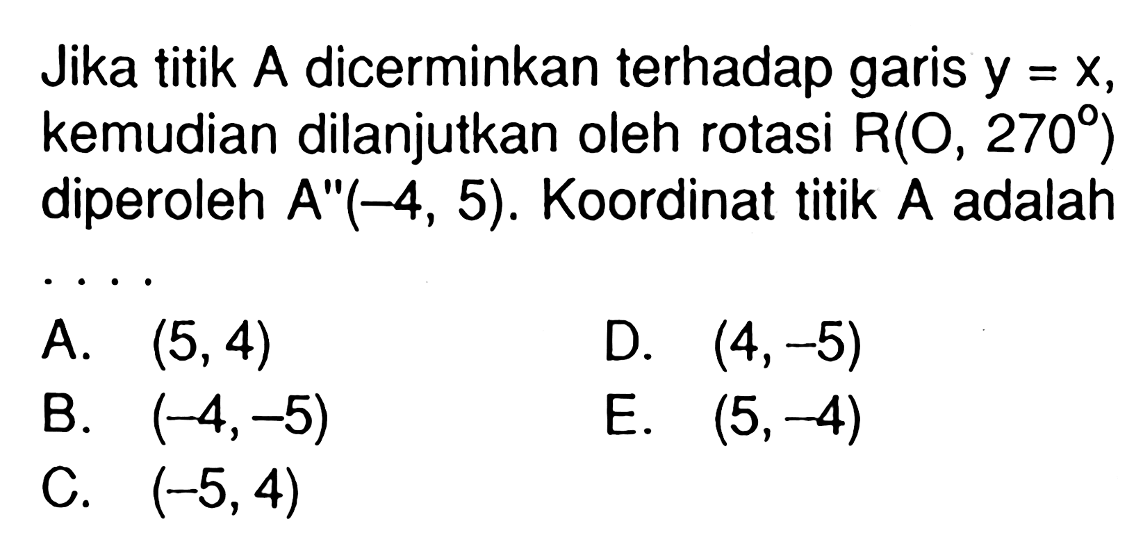 Jika titik A dicerminkan terhadap garis y=x, kemudian dilanjutkan oleh rotasi R(O,270) diperoleh A"(-4,5). Koordinat titik A adalah . . . .