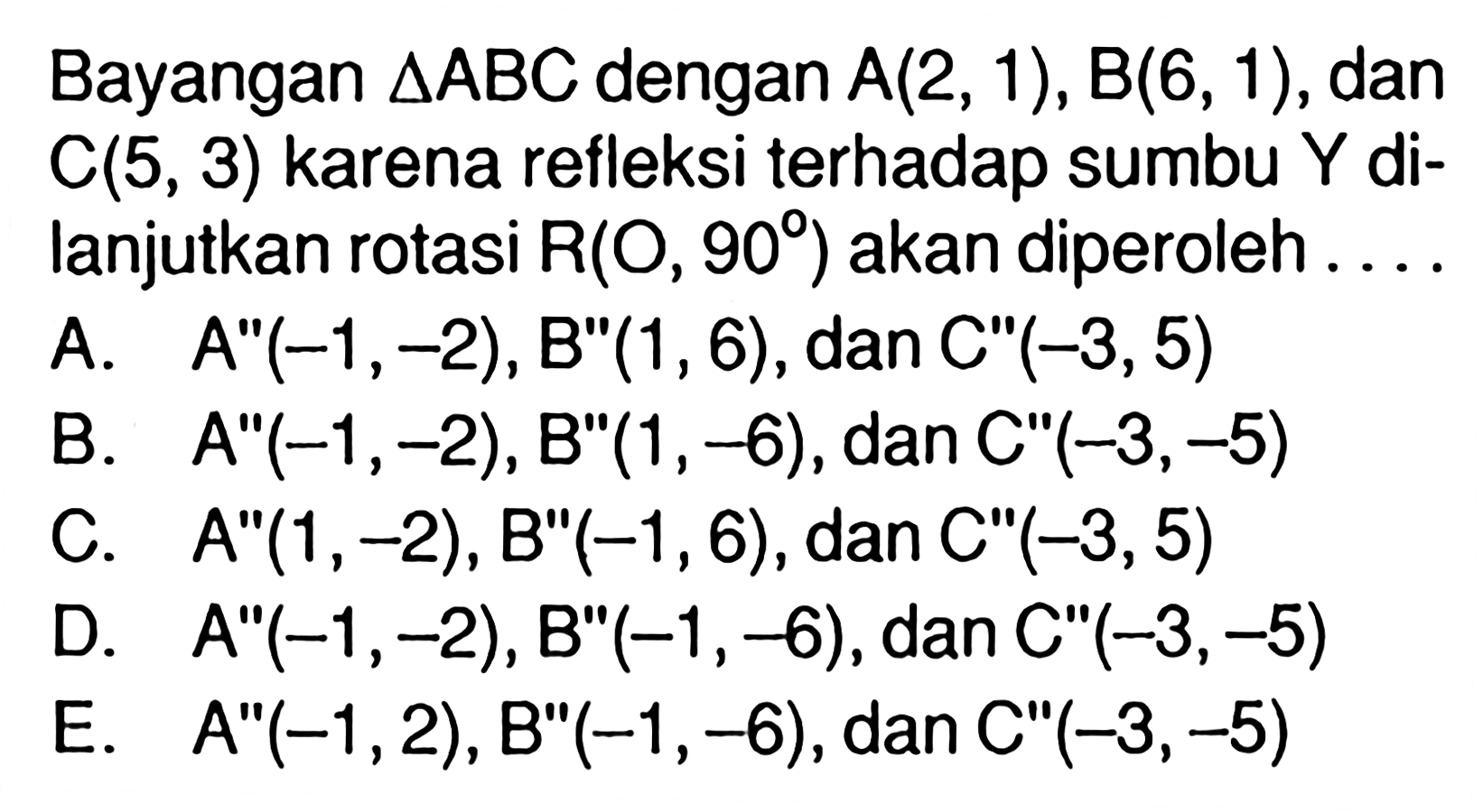 Bayangan segitiga ABC dengan A(2,1), B(6,1), dan C(5,3) karena refleksi terhadap sumbu Y dilanjutkan rotasi R(O, 90) akan diperoleh....