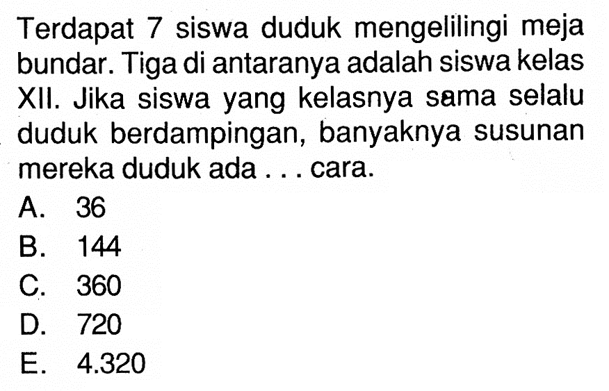 Terdapat 7 siswa duduk mengelilingi meja bundar. Tiga di antaranya adalah siswa kelas XII. Jika siswa yang kelasnya sama selalu duduk berdampingan, banyaknya susunan mereka duduk ada . . . cara.
