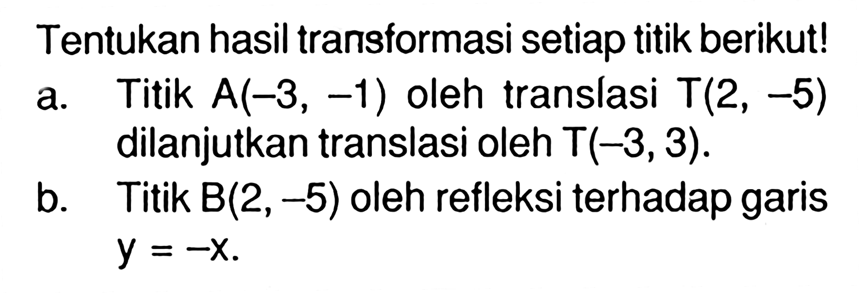 Tentukan hasil transformasi setiap titik berikut! a. Titik A(-3, -1) oleh translasi T(2, -5) dilanjutkan translasi oleh T(-3,3). b. Titik B(2, -5) oleh refleksi terhadap garis -y=-x