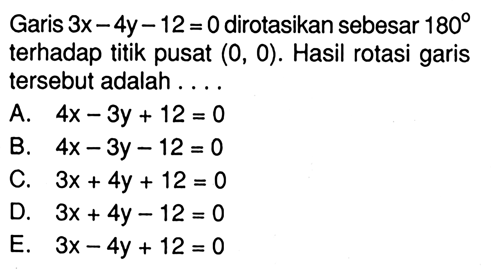 Garis 3x-4y-12=0 dirotasikan sebesar 180 terhadap titik pusat (0,0). Hasil rotasi garis tersebut adalah .... 