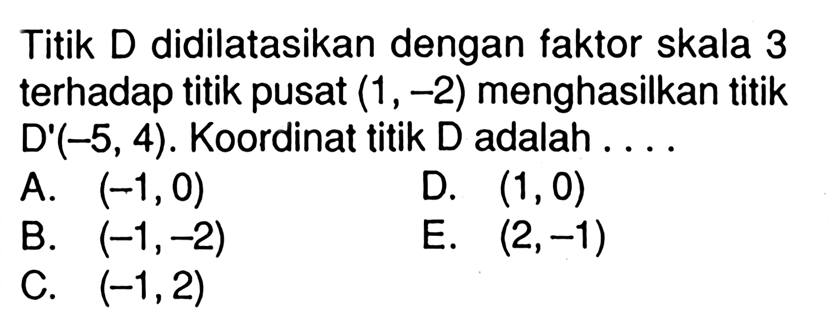 Titik D didilatasikan dengan faktor skala 3 terhadap titik pusat (1,-2) menghasilkan titik D'(-5,4). Koordinat titik D adalah ....