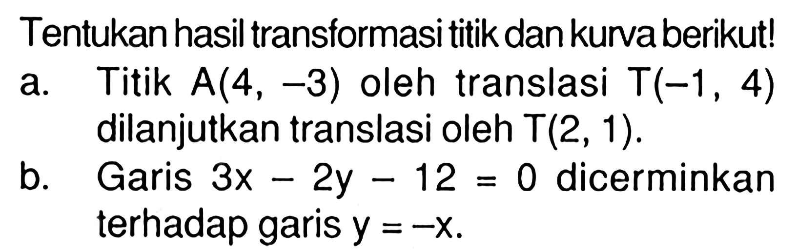 Tentukan hasil transformasi titik dan kurva berikut! a. Titik A(4,-3) oleh translasi T(-1,4) dilanjutkan translasi oleh T(2,1).b. Garis 3x-2y-12=0 dicerminkan terhadap garis y=-x.