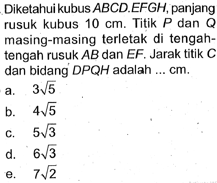 Diketahuikubus ABCD.EFGH, panjang rusuk kubus 10 cm. Titik P dan Q masing-masing terletak di tengah- tengah rusuk AB dan EF. Jarak titik C dan bidang DPQH adalah ... cm.