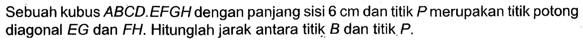 Sebuah kubus ABCD.EFGH dengan panjang sisi 6 cm dan titik P merupakan titik potong diagonal EG dan FH. Hitunglah jarak antara titik B dan titik P.