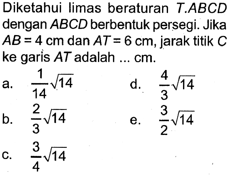 Diketahui limas beraturan T.ABCD dengan ABCD berbentuk persegi. Jika AB=4 cm dan AT=6 cm, jarak titik C ke garis AT adalah . . . cm.