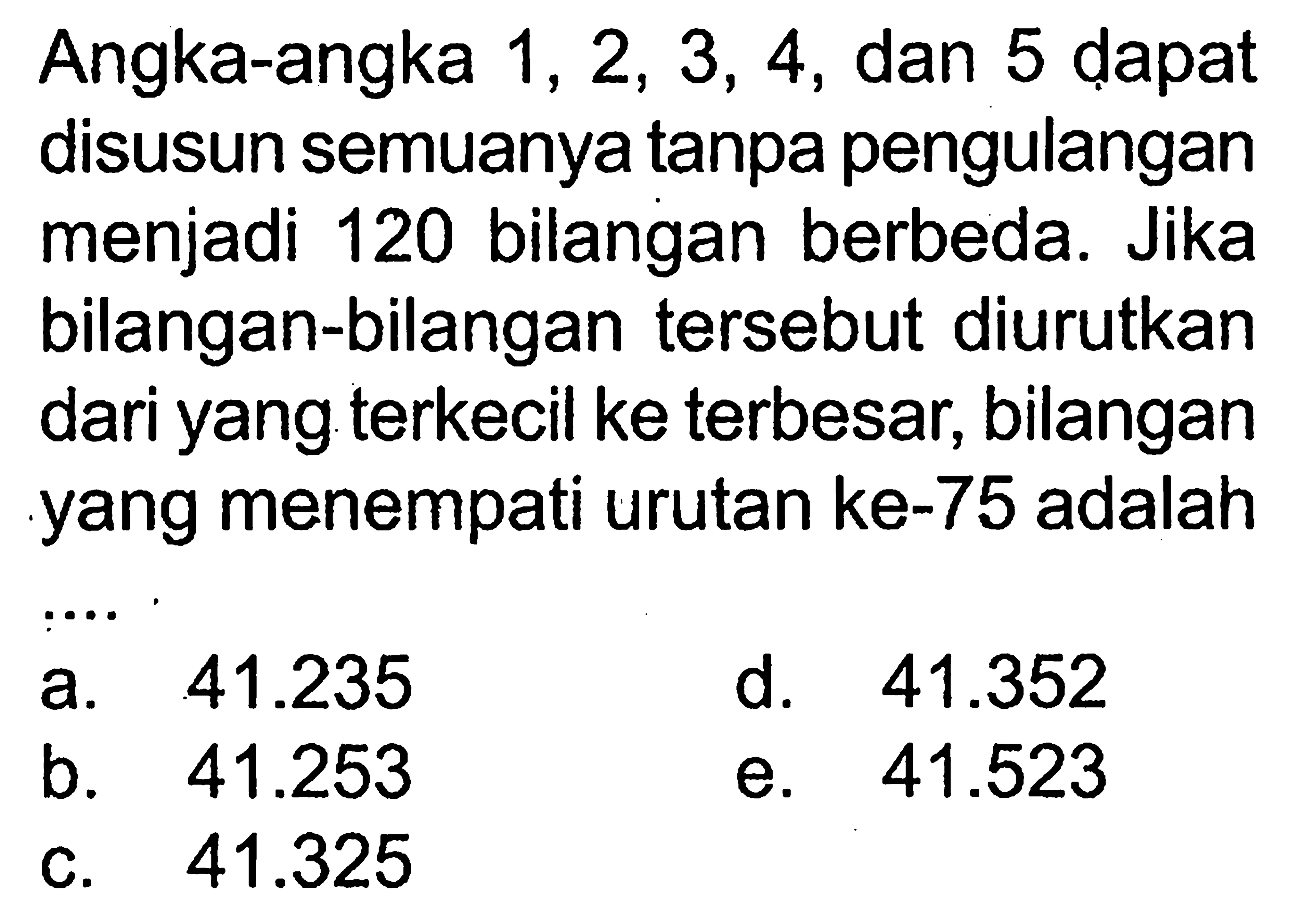 Angka-angka 1, 2, 3, 4, dan 5 dapat disusun semuanya tanpa pengulangan menjadi 120 bilangan berbeda. Jika bilangan-bilangan tersebut diurutkan dari yang terkecil ke terbesar, bilangan yang menempati urutan ke-75 adalah ...