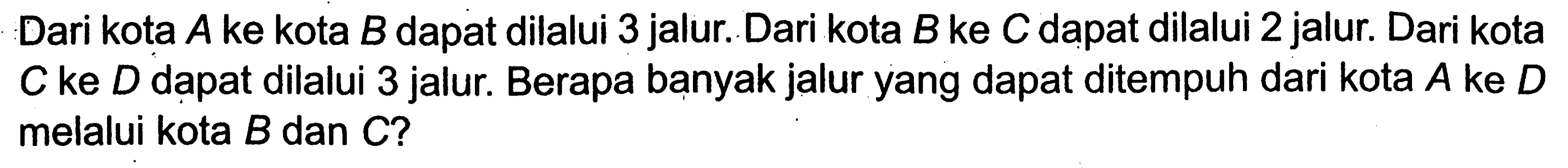 Dari kota A ke kota B dapat dilalui 3 jalur. Dari kota B ke C dapat dilalui 2 jalur. Dari kota C ke D dapat dilalui 3 jalur. Berapa banyak jalur yang dapat ditempuh dari kota A ke D melalui kota B dan C ? 