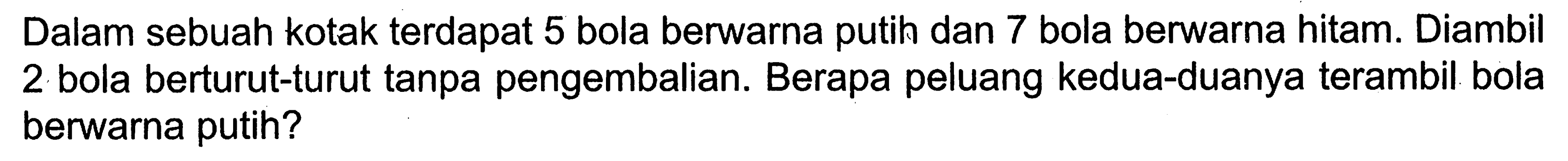 Dalam sebuah kotak terdapat 5 bola berwarna putih dan 7 bola berwarna hitam. Diambil 2 bola berturut-turut tanpa pengembalian. Berapa peluang kedua-duanya terambil bola berwarna putih?