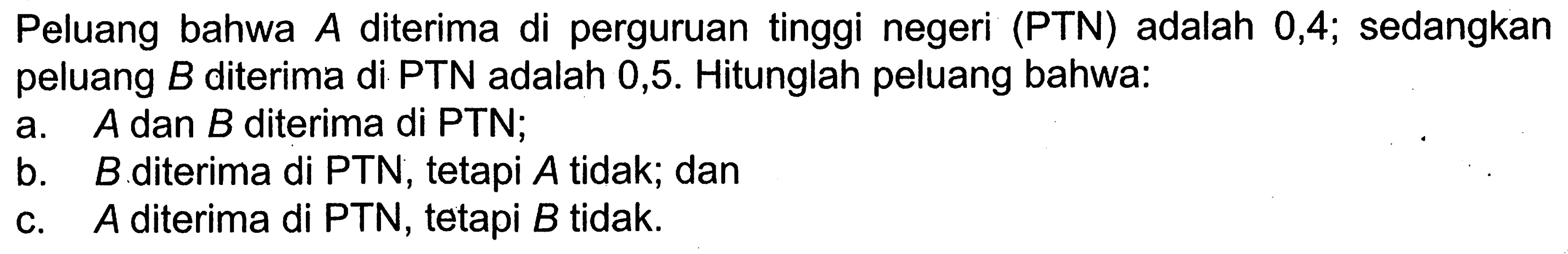 Peluang bahwa A diterima di perguruan tinggi negeri (PTN) adalah 0,4  sedangkan peluang B diterima di PTN adalah 0,5. Hitunglah peluang bahwa:a. A dan B diterima di PTN;b. B.diterima di PTN, tetapi A tidak; danc. A diterima di PTN, tetapi B tidak.