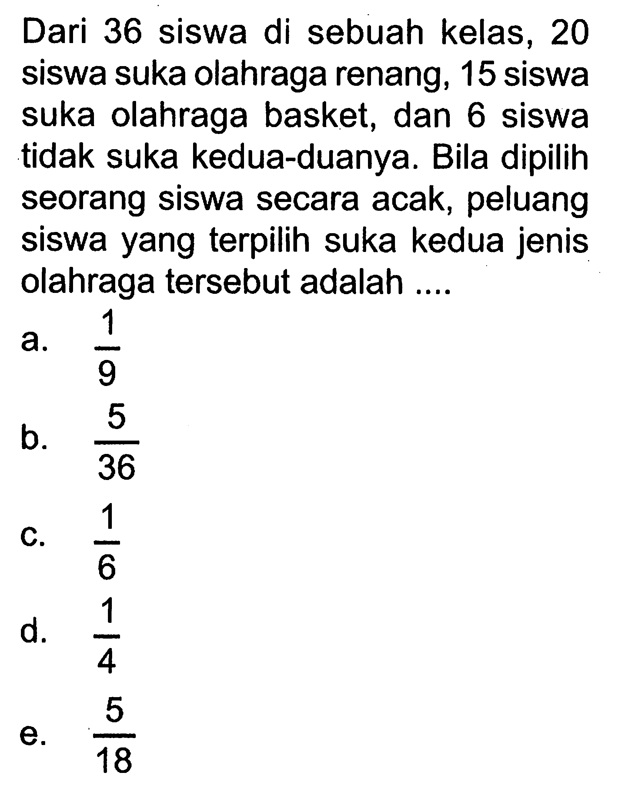 Dari 36 siswa di sebuah kelas, 20 siswa suka olahraga renang, 15 siswa suka olahraga basket, dan 6 siswa tidak suka kedua-duanya. Bila dipilih seorang siswa secara acak, peluang siswa yang terpilih suka kedua jenis olahraga tersebut adalah ....
