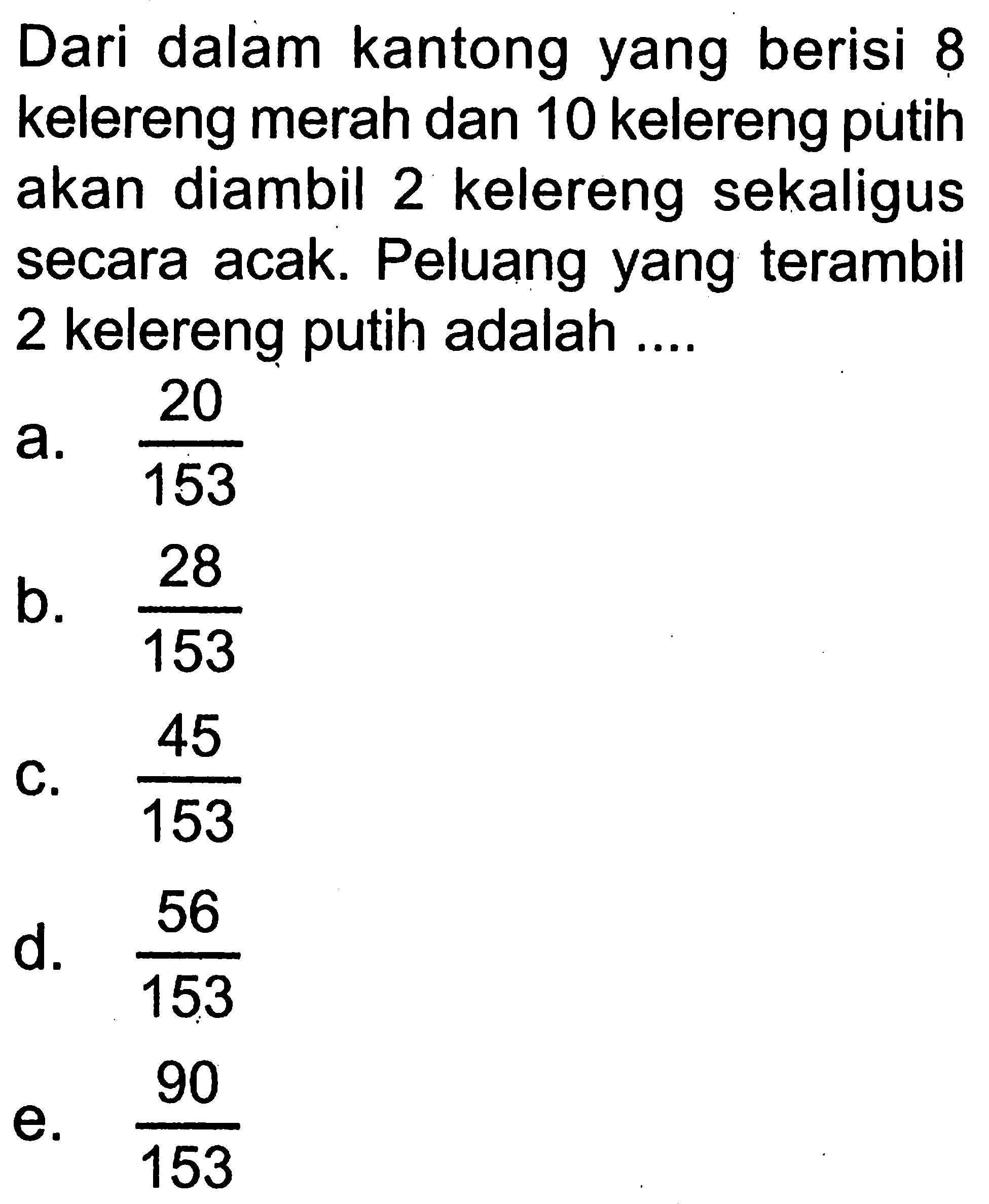 Dari dalam kantong yang berisi 8 kelereng merah dan 10 kelereng putih akan diambil 2 kelereng sekaligus secara acak. Peluang yang terambil 2 kelereng putih adalah ....
