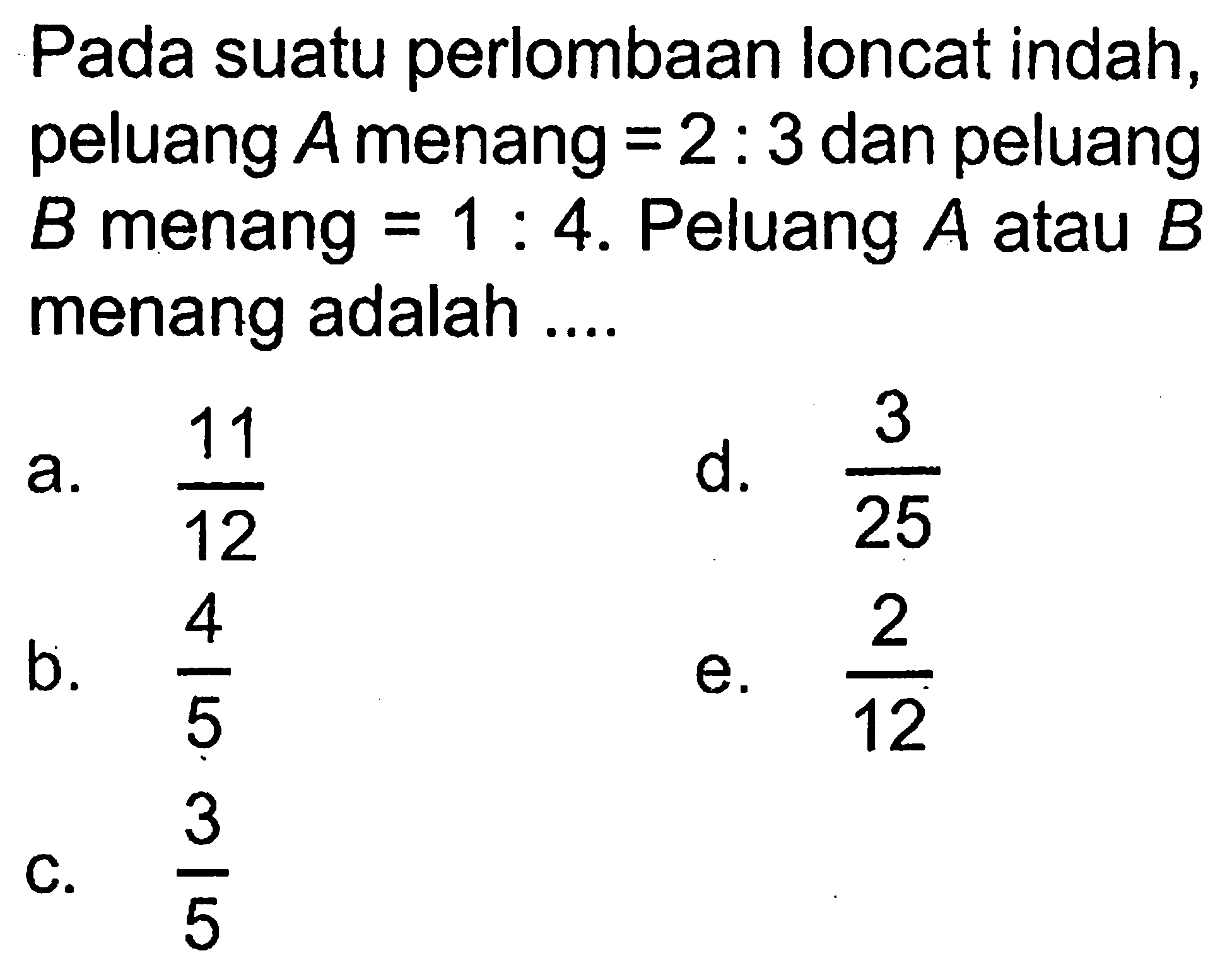 Pada suatu perlombaan loncat indah, peluang A menang=2:3 dan peluang B menang=1:4. Peluang A atau B menang adalah ....