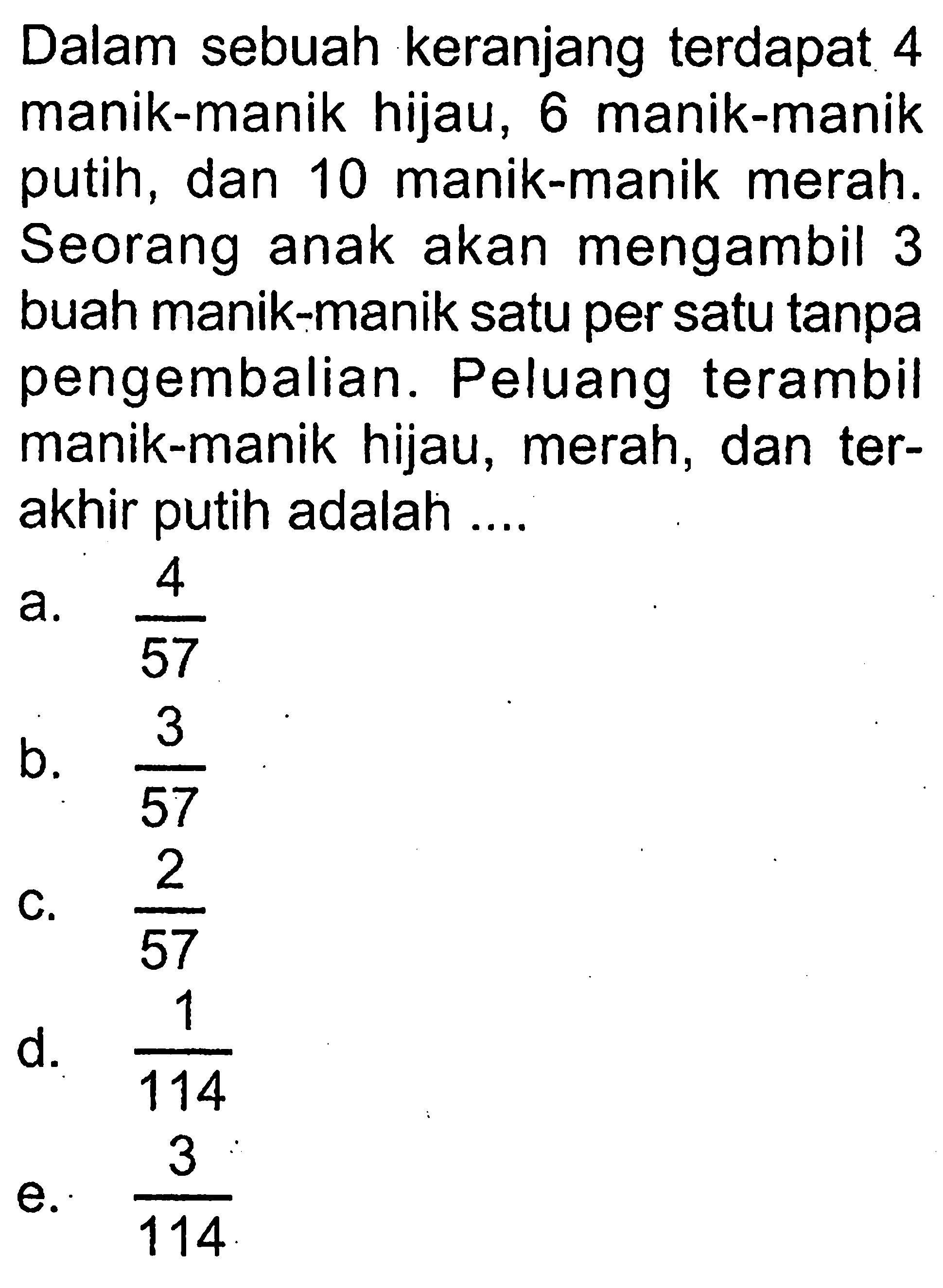 Dalam sebuah keranjang terdapat 4 manik-manik hijau, 6 manik-manik putih, dan 10 manik-manik merah. Seorang anak akan mengambil 3 buah manik-manik satu per satu tanpa pengembalian. Peluang terambil manik-manik hijau, merah, dan terakhir putih adalah ....