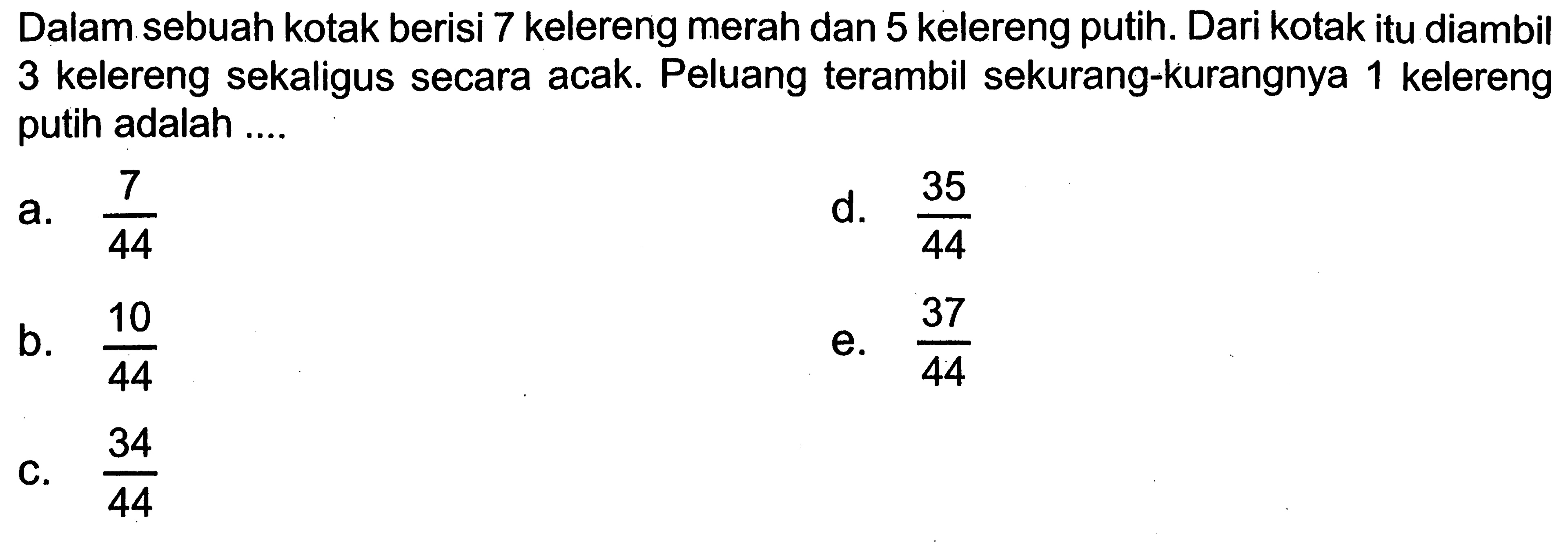 Dalam sebuah kotak berisi 7 kelereng merah dan 5 kelereng putih. Dari kotak itu diambil 3 kelereng sekaligus secara acak. Peluang terambil sekurang-kurangnya 1 kelereng putih adalah .... 