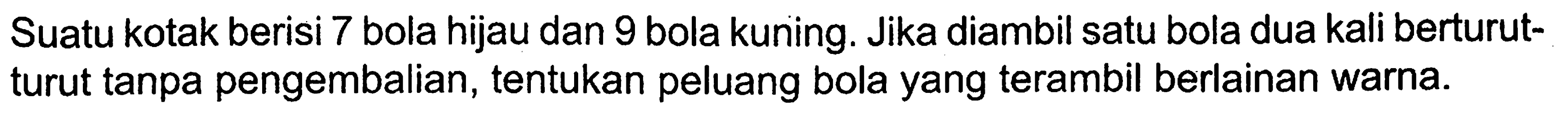 Suatu kotak berisi 7 bola hijau dan 9 bola kuning. Jika diambil satu bola dua kali berturutturut tanpa pengembalian, tentukan peluang bola yang terambil berlainan warna.