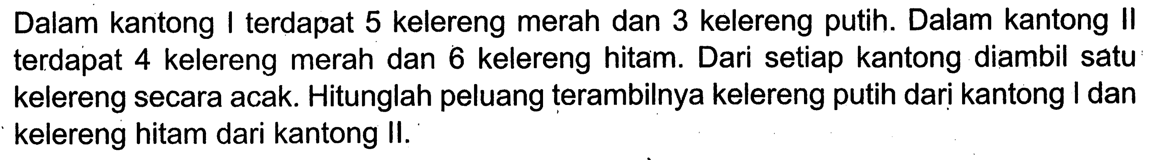 Dalam kantong I terdapat 5 kelereng merah dan 3 kelereng putih. Dalam kantong II terdapat 4 kelereng merah dan 6 kelereng hitam. Dari setiap kantong diambil satu kelereng secara acak. Hitunglah peluang terambilnya kelereng putih dari kantong I dan kelereng hitam dari kantong II.