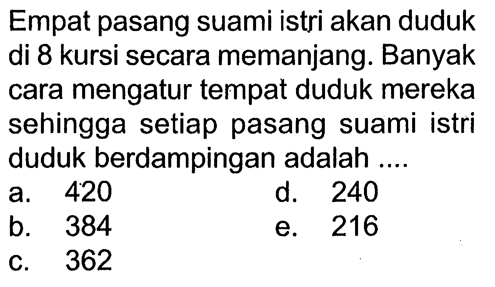 Empat pasang suami istri akan duduk di 8 kursi secara memanjang. Banyak cara mengatur tempat duduk mereka sehingga setiap pasang suami istri duduk berdampingan adalah ....