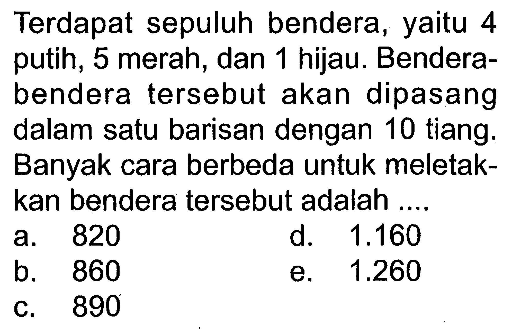 Terdapat sepuluh bendera, yaitu 4 putih, 5 merah, dan 1 hijau. Bendera-bendera tersebut akan dipasang dalam satu barisan dengan 10 tiang. Banyak cara berbeda untuk meletakkan bendera tersebut adalah....