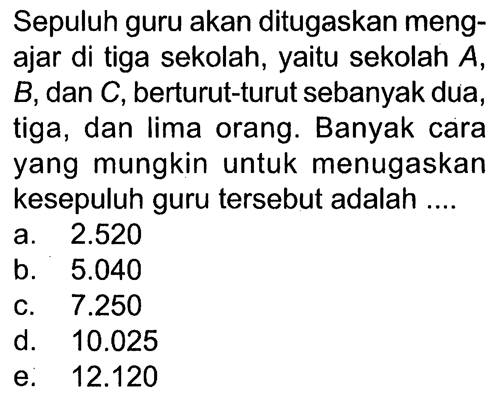 Sepuluh guru akan ditugaskan mengajar di tiga sekolah, yaitu sekolah A, B, dan C, berturut-turut sebanyak dua, tiga, dan lima orang. Banyak cara yang mungkin untuk menugaskan kesepuluh guru tersebut adalah ....