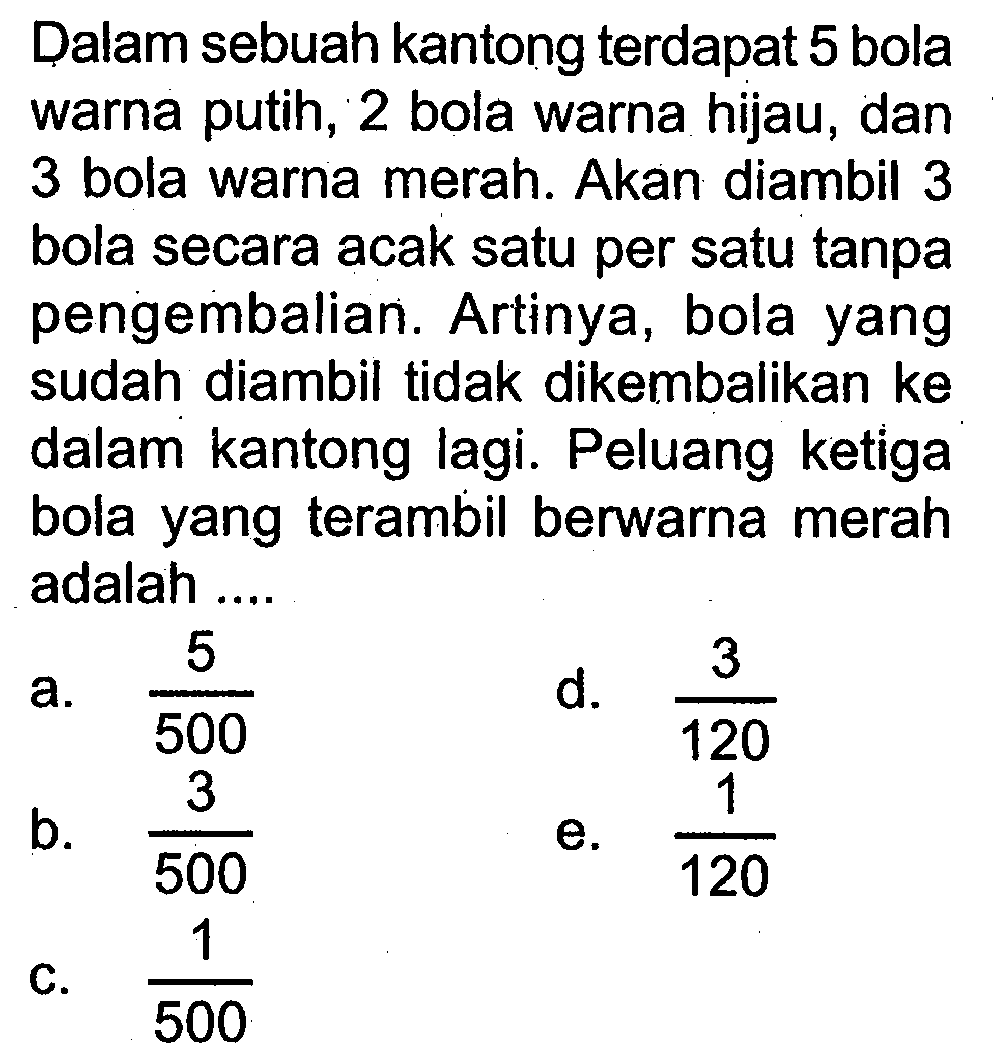 Dalam sebuah kantong terdapat 5 bola warna putih, 2 bola warna hijau, dan 3 bola warna merah. Akan diambil 3 bola secara acak satu per satu tanpa pengembalian. Artinya, bola yang sudah diambil tidak dikembalikan ke dalam kantong lagi. Peluang ketiga bola yang terambil berwarna merah adalah ....
