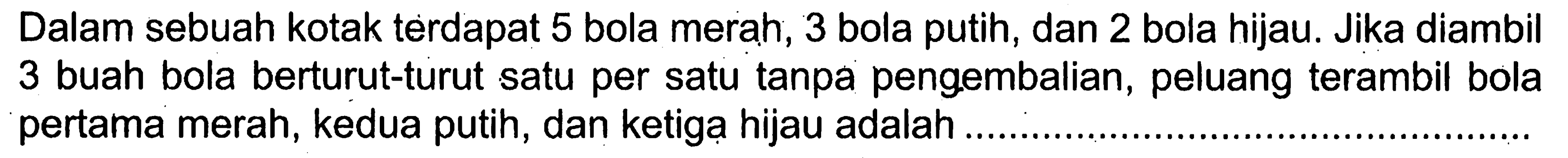 Dalam sebuah kotak terdapat 5 bola merah, 3 bola putih, dan 2 bola hijau. Jika diambil 3 buah bola berturut-turut satu per satu tanpa pengembalian, peluang terambil bola pertama merah, kedua putih, dan ketiga hijau adalah