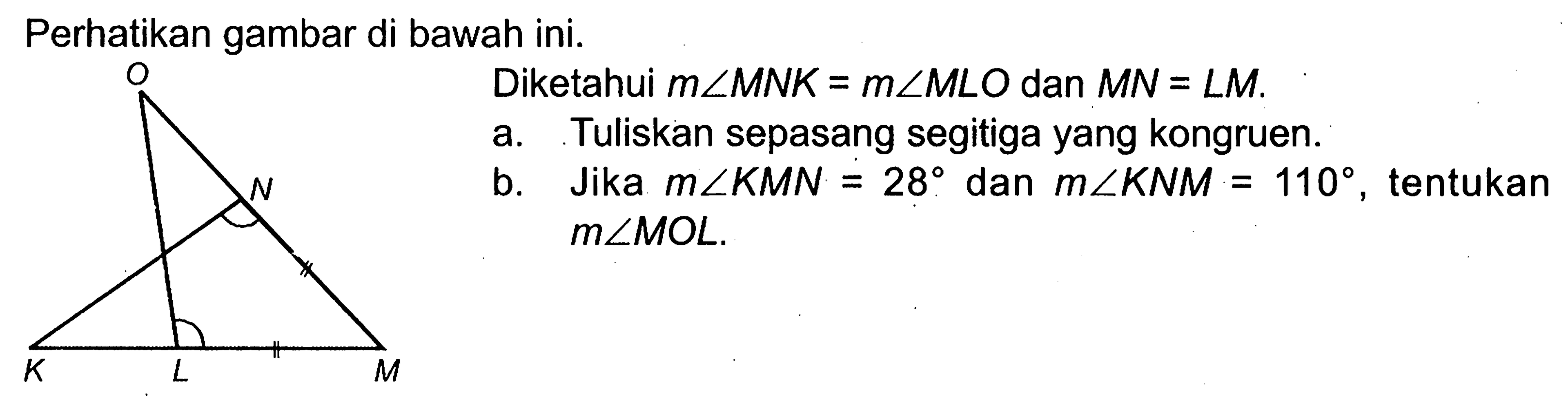 Perhatikan gambar di bawah ini.Diketahui  m sudut MNK=m sudut MLO  dan  MN=LM .a. Tuliskan sepasang segitiga yang kongruen.b. Jika  m sudut KMN=28  dan  m sudut KNM=110 , tentukan  m sudut MOL .
