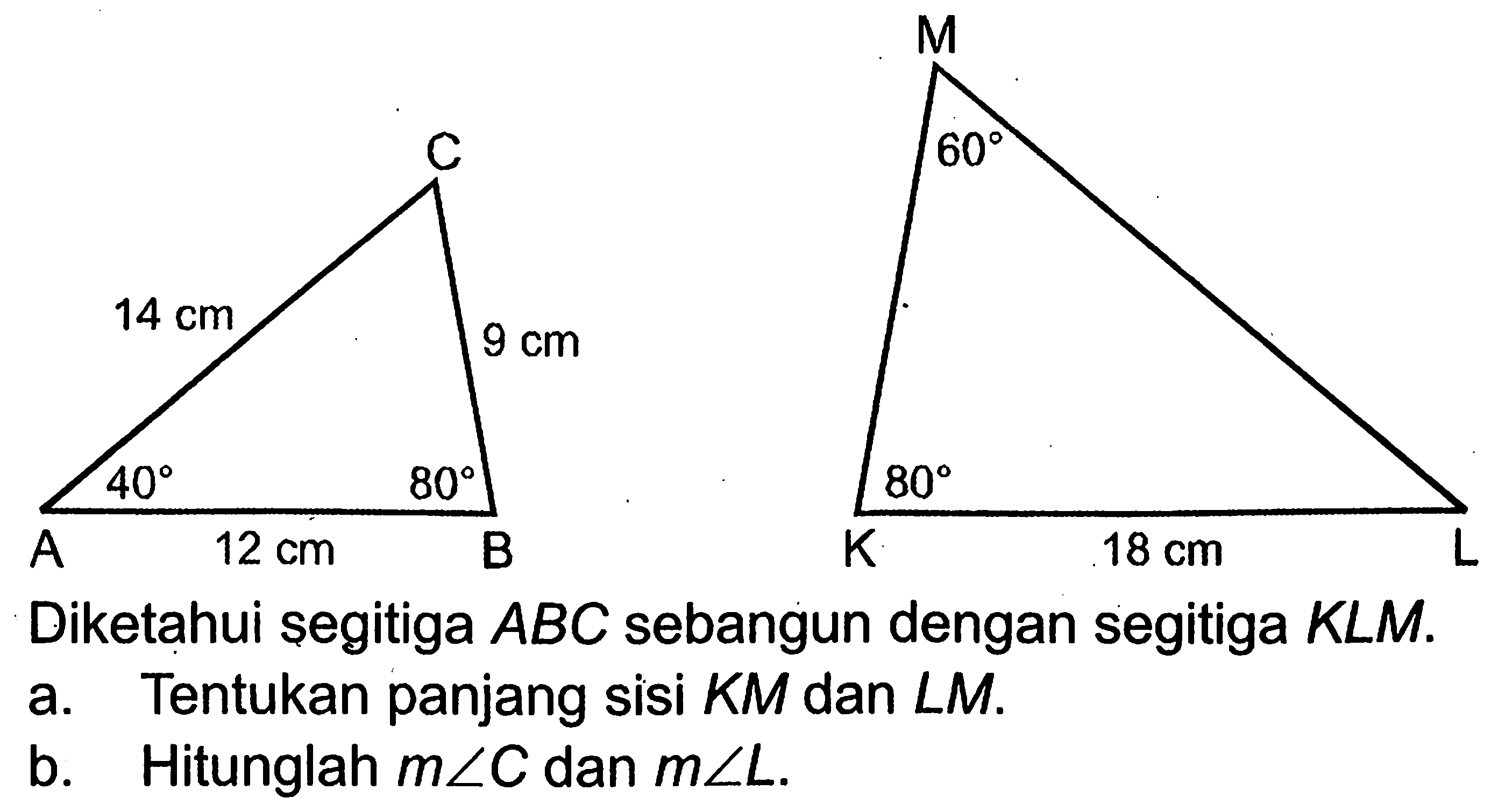 C 14 cm 40 80 A 12 cm BM 60 80 K 18 cm LDiketahui segitiga ABC sebangun dengan segitiga KLM.a. Tentukan panjang sisi KM dan LM.b. Hitunglah m sudut C dan m sudut L.