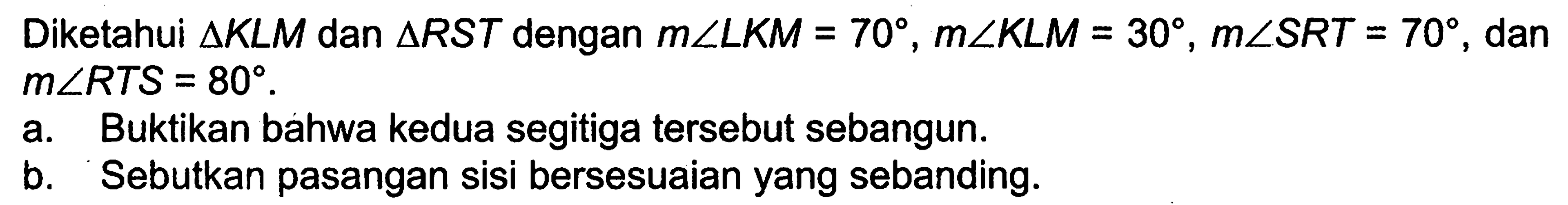 Diketahui segitiga KLM dan segitiga RST dengan m sudut LKM=70, m sudut KLM=30, m sudut SRT=70, dan m sudut RTS=80.a. Buktikan bahwa kedua segitiga tersebut sebangun. b. Sebutkan pasangan sisi bersesuaian yang sebanding. 