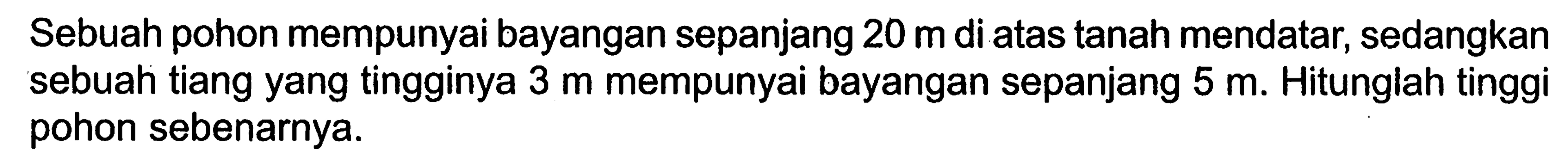 Sebuah pohon mempunyai bayangan sepanjang 20 m di atas tanah mendatar, sedangkan sebuah tiang yang tingginya 3 m mempunyai bayangan sepanjang 5 m. Hitunglah tinggi pohon sebenarnya.
