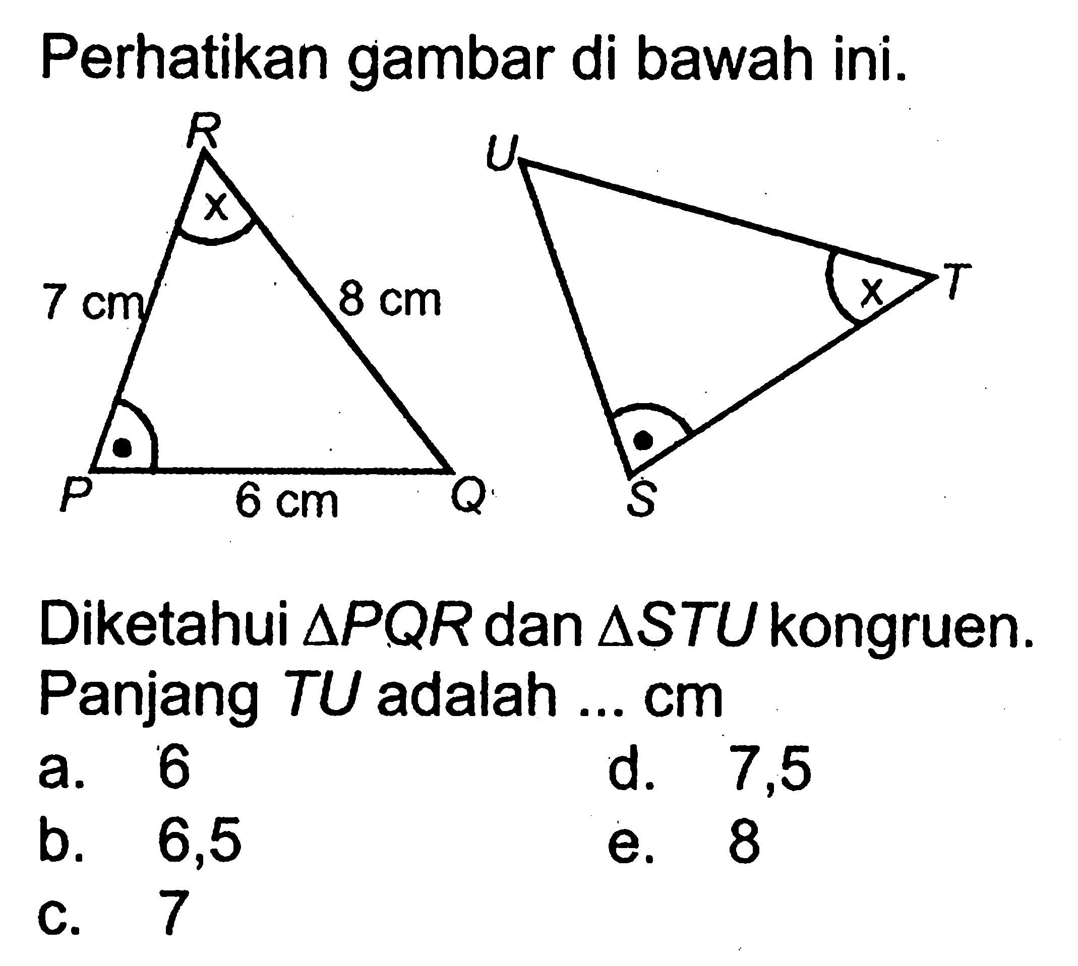 Perhatikan gambar di bawah ini. R Q R 7 cm x 6 cm 8 cm S T U x Diketahui segitiga PQR dan segitiga STU kongruen. Panjang TU adalah ...  cm a. 6 b. 6,5 c. 7 d. 7,5 e. 8