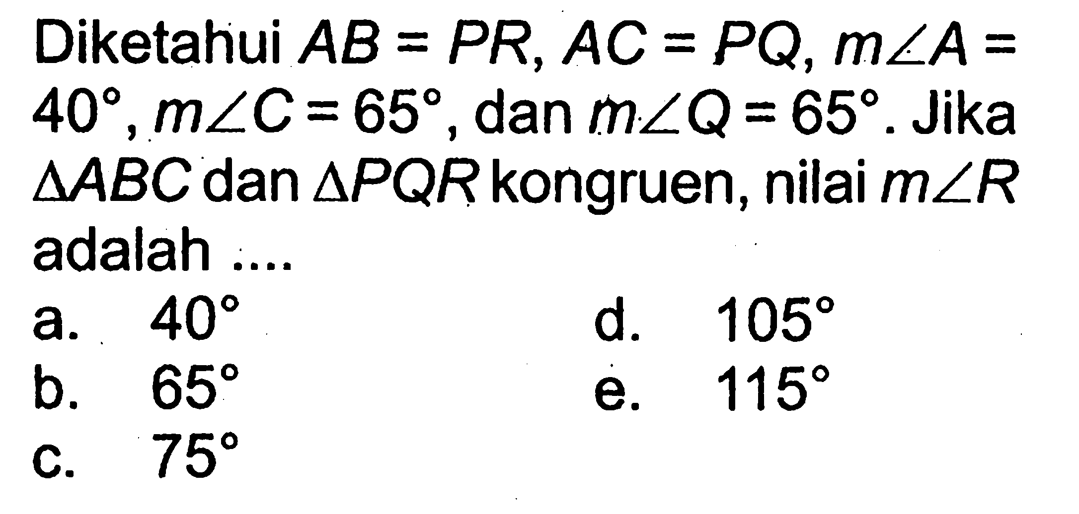 Diketahui AB=PR, AC=PQ, m sudut A=40, m sudut C=65, dan m sudut Q=65. Jika  segitiga ABC dan segitiga PQR kongruen, nilai m sudut R adalah .... 