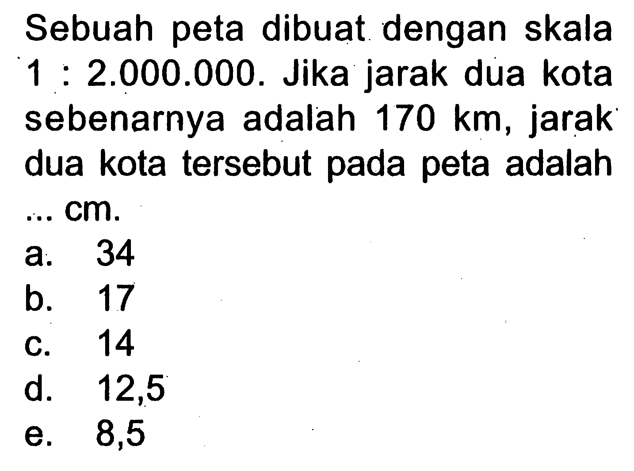 Sebuah peta dibuat dengan skala  1: 2.000.000 .  Jika jarak dua kota sebenarnya adalah  170 km , jarak dua kota tersebut pada peta adalah  .... cm .