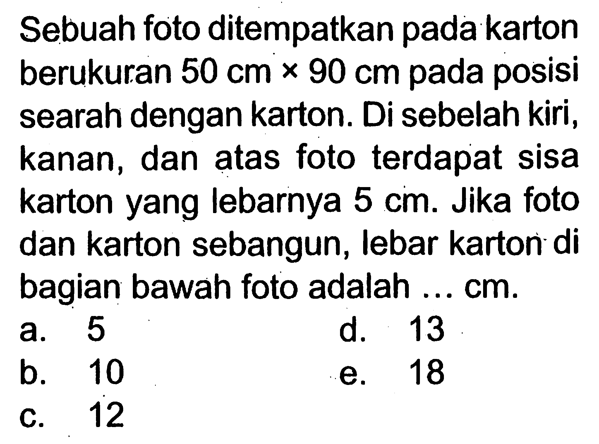 Sebuah foto ditempatkan pada karton berukuran  50 cm x 90 cm  pada posisi searah dengan karton. Di sebelah kiri, kanan, dan atas foto terdapat sisa karton yang lebarnya  5 cm . Jika foto dan karton sebangun, lebar kartor di bagian bawah foto adalah ...  cm .