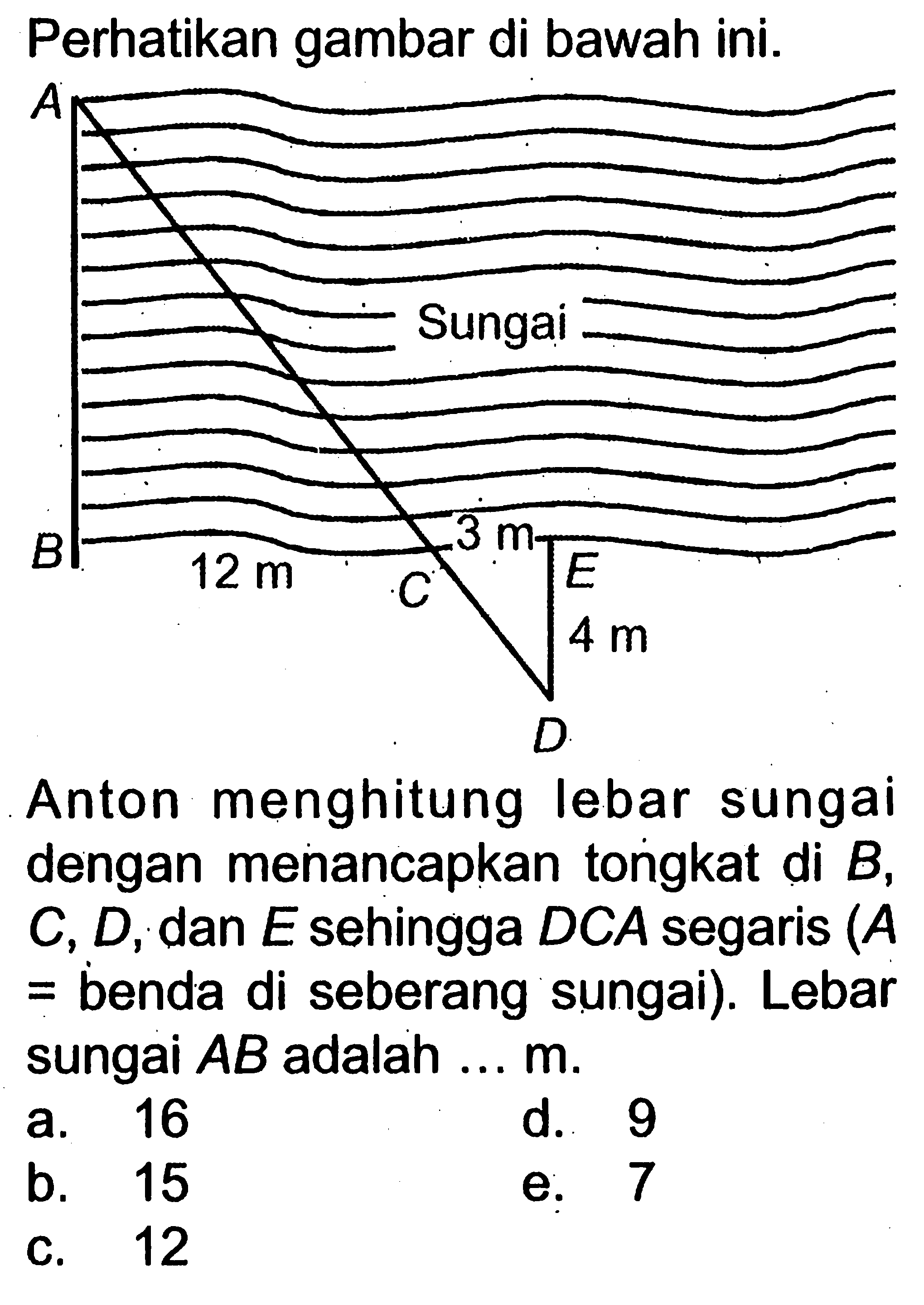 Perhatikan gambar di bawah ini. Anton menghitung lebar sungai dengan menancapkan tongkat di B, C, D, dan E sehingga DCA segaris (A= benda di seberang sungai). Lebar sungai AB adalah  ... m .