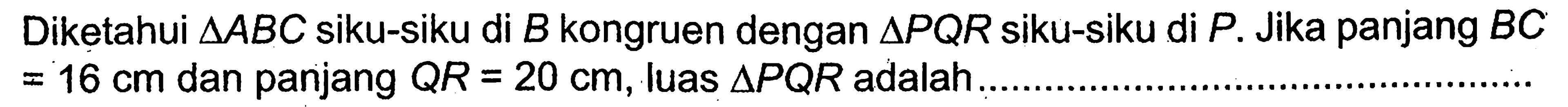 Diketahui segitiga ABC siku-siku di B kongruen dengan segitiga PQR siku-siku di P. Jika panjang BC=16 cm dan panjang QR=20 cm, luas segitiga PQR adalah ....