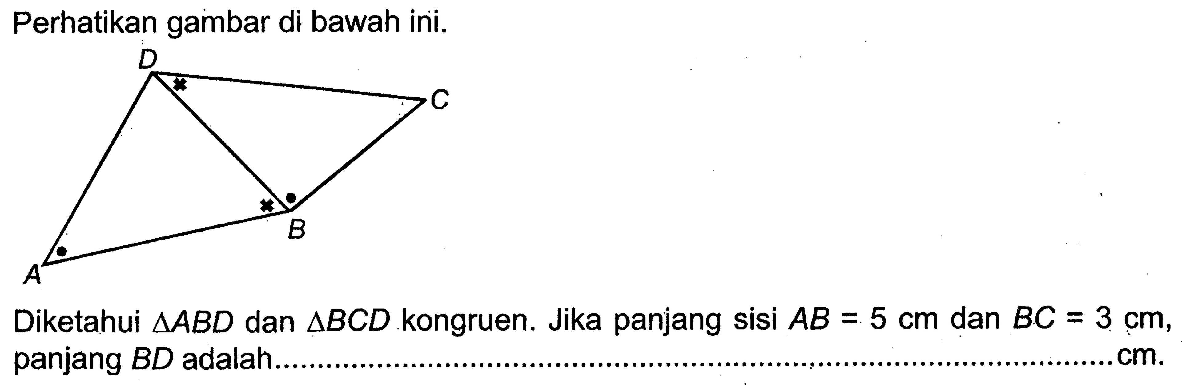 Perhatikan gambar di bawah ini. Diketahui segitiga ABD dan segitiga BCD kongruen. Jika panjang sisi AB=5 cm dan BC=3 cm, panjang BD adalah. . cm.