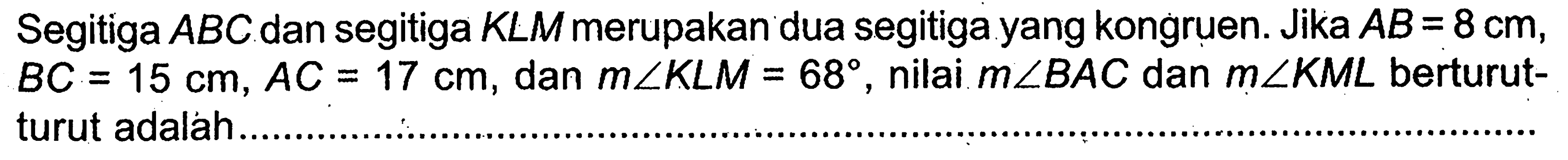 Segitiga ABC dan segitiga KLM merupakan dua segitiga kongruen. Jika AB=8 cm, BC=15 cm, AC=17 cm, dam m sudut KLM=68, nilai m sudut BAC dan m sudut KML berturut-turut adalah ...