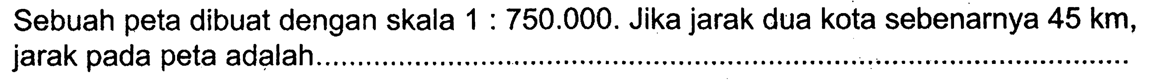 Sebuah peta dibuat dengan skala  1: 750.000 . Jika jarak dua kota sebenarnya  45 km , jarak pada peta adalah ....