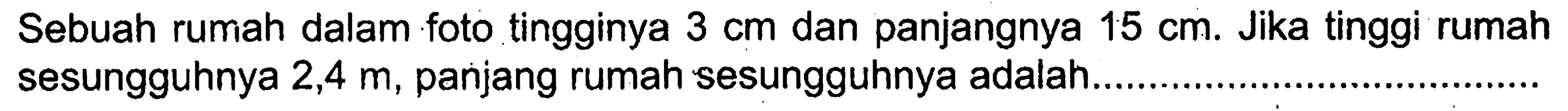 Sebuah rumah dalam foto tingginya  3 cm  dan panjangnya  15 cm . Jika tinggi rumah sesungguhnya  2,4 m , panjang rumah sesungguhnya adalah.