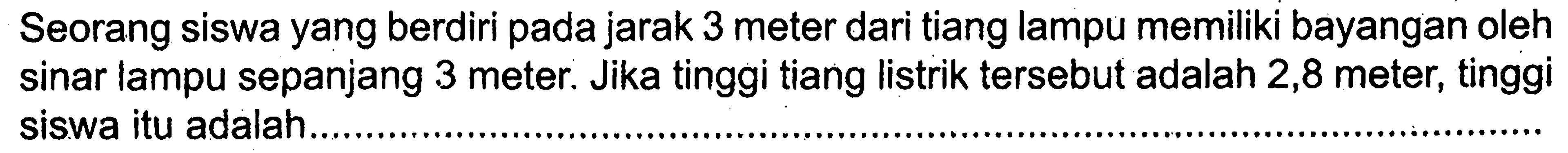 Seorang siswa yang berdiri pada jarak 3 meter dari tiang lampu memiliki bayangan oleh sinar lampu sepanjang 3 meter. Jika tinggi tiang listrik tersebut adalah 2,8 meter, tinggi siswa itu adalah.