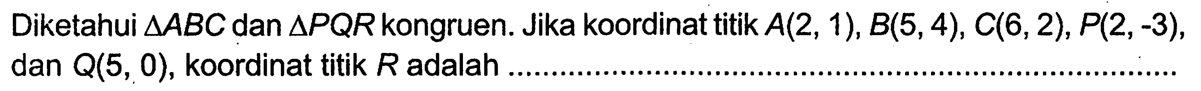 Diketahui segitiga ABC dan segitiga PQR kongruen. Jika koordinat titik A(2,1), B(5,4), C(6,2), P(2,-3), dan Q(5,0), koordinat titik R adalah ....