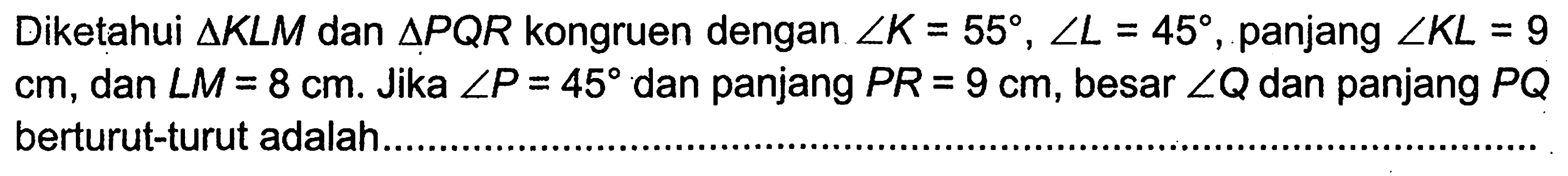 Diketahui  segitiga KLM  dan  segitiga PQR  kongruen dengan  sudut K=55, sudut L=45 , panjang  sudut KL=9   cm , dan  sudut M=8 cm . Jika  sudut P=45  dan panjang  PR=9 cm , besar  sudut Q  dan panjang  PQ  berturut-turut adalah .... 