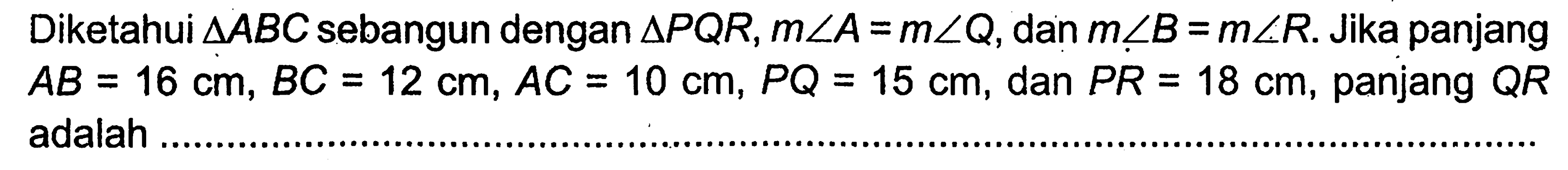 Diketahui  segitiga ABC sebangun dengan segitiga PQR, m sudut A=m sudut Q, dan  m sudut B=m sudut R. Jika panjang AB=16 cm, BC=12 cm, AC=10 cm, PQ=15 cm, dan PR=18 cm, panjang QR adalah ..... 