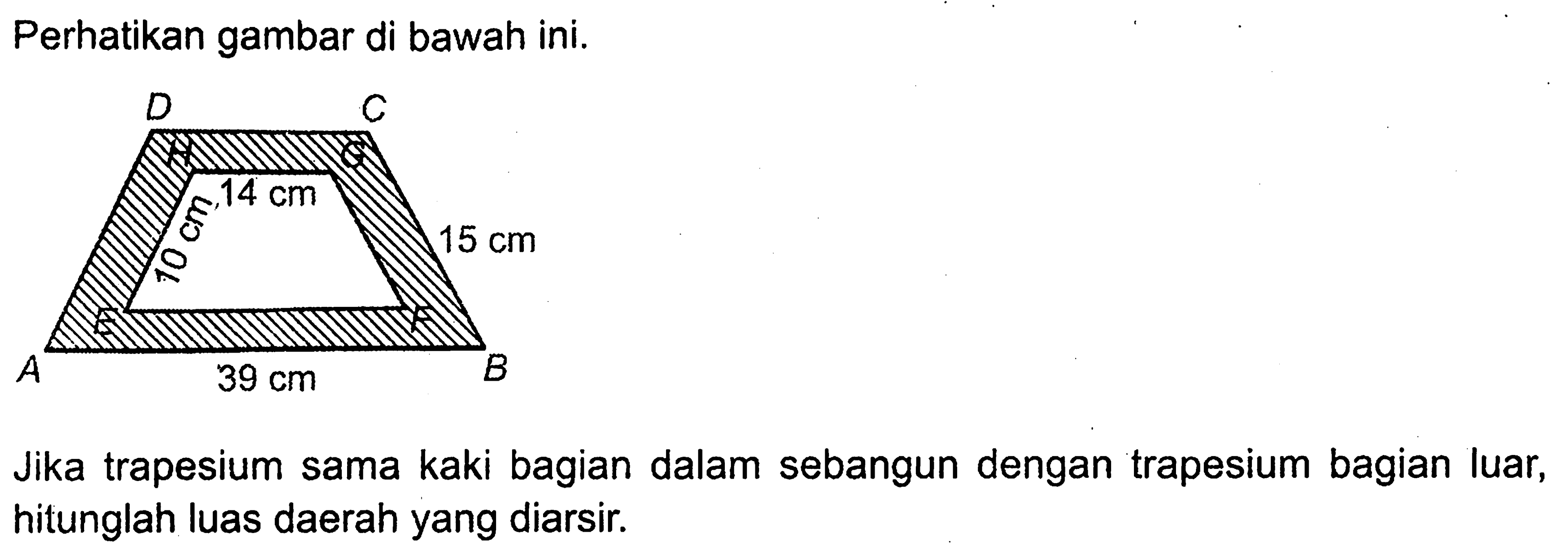 Perhatikan gambar di bawah ini. A B C D E F G H 14 cm 10 cm 15 cm 30 cm 
Jika trapesium sama kaki bagian dalam sebangun dengan trapesium bagian luar, hitunglah luas daerah yang diarsir.