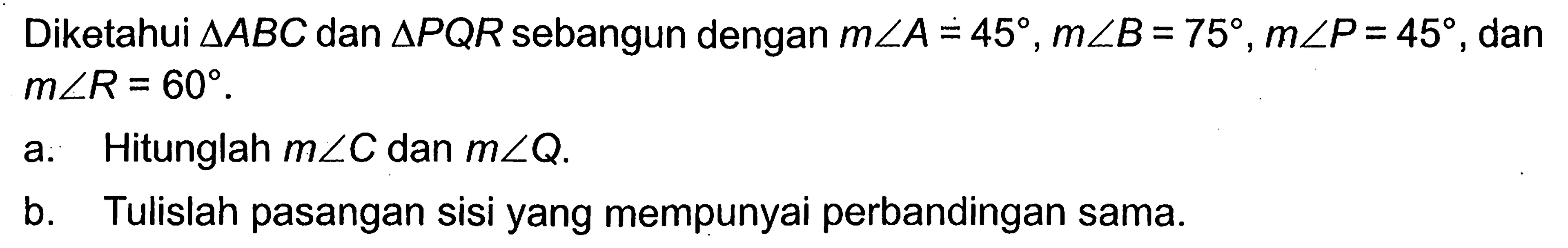 Diketahui segitiga ABC dan segitiga PQR sebangun dengan m sudut A=45, m sudut B=75, m sudut P=45, dan m sudut R=60. a. Hitunglah m sudut C dan m sudut Q. b. Tulislah pasangan sisi yang mempunyai perbandingan sama. 