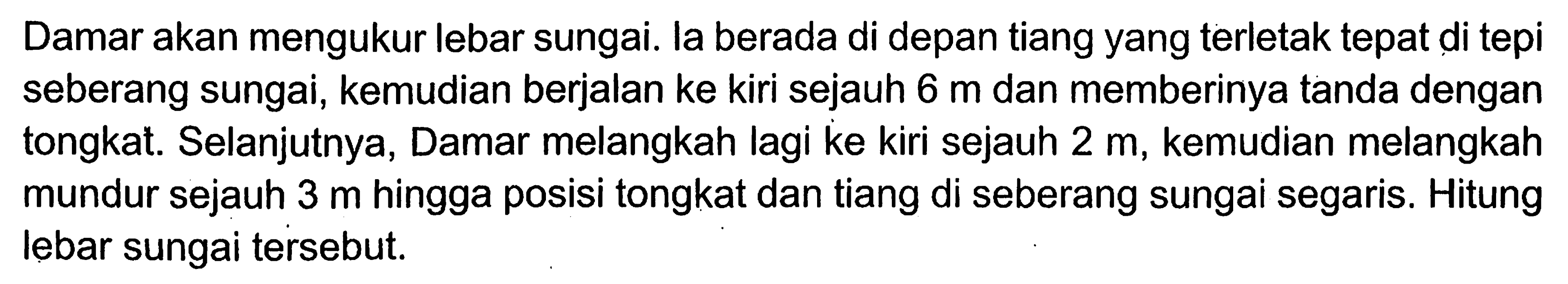 Damar akan mengukur lebar sungai. la berada di depan tiang yang terletak tepat di tepi seberang sungai, kemudian berjalan ke kiri sejauh  6 m  dan memberinya tanda dengan tongkat. Selanjutnya, Damar melangkah lagi ke kiri sejauh  2 m , kemudian melangkah mundur sejauh  3 m  hingga posisi tongkat dan tiang di seberang sungai segaris. Hitung lebar sungai tersebut.