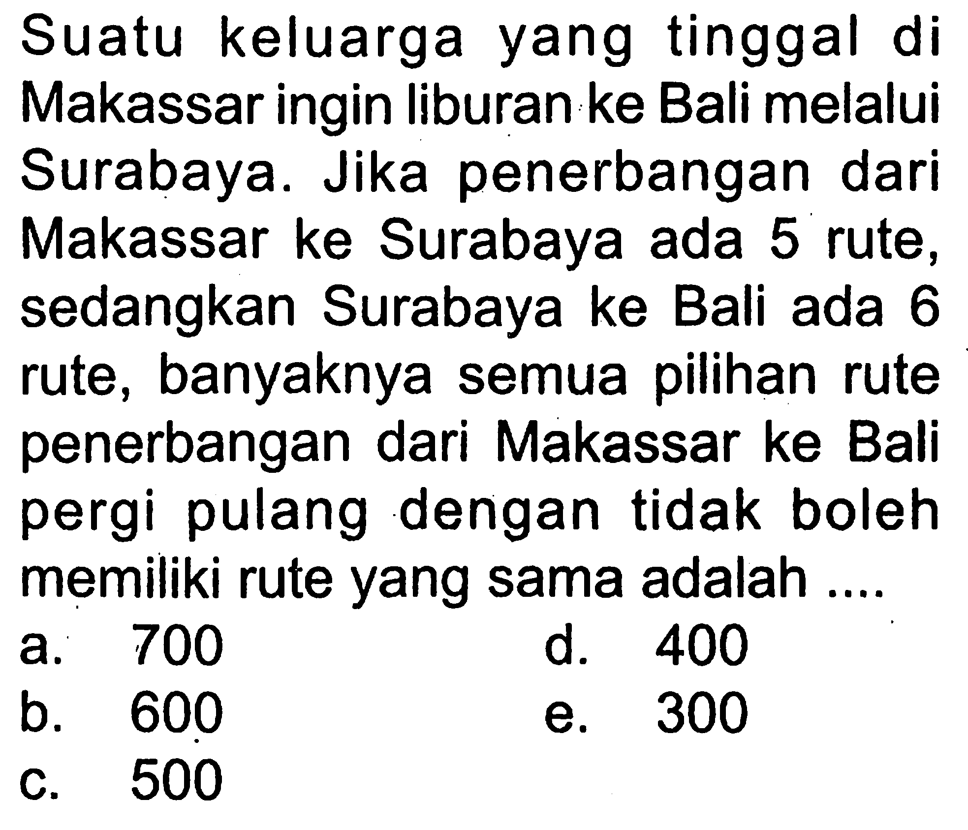 Suatu keluarga yang tinggal di Makassar ingin liburan ke Bali melalui Surabaya. Jika penerbangan dari Makassar ke Surabaya ada 5 rute, sedangkan Surabaya ke Bali ada 6 rute, banyaknya semua pilihan rute penerbangan dari Makassar ke Bali pergi pulang dengan tidak boleh memiliki rute yang sama adalah .... 