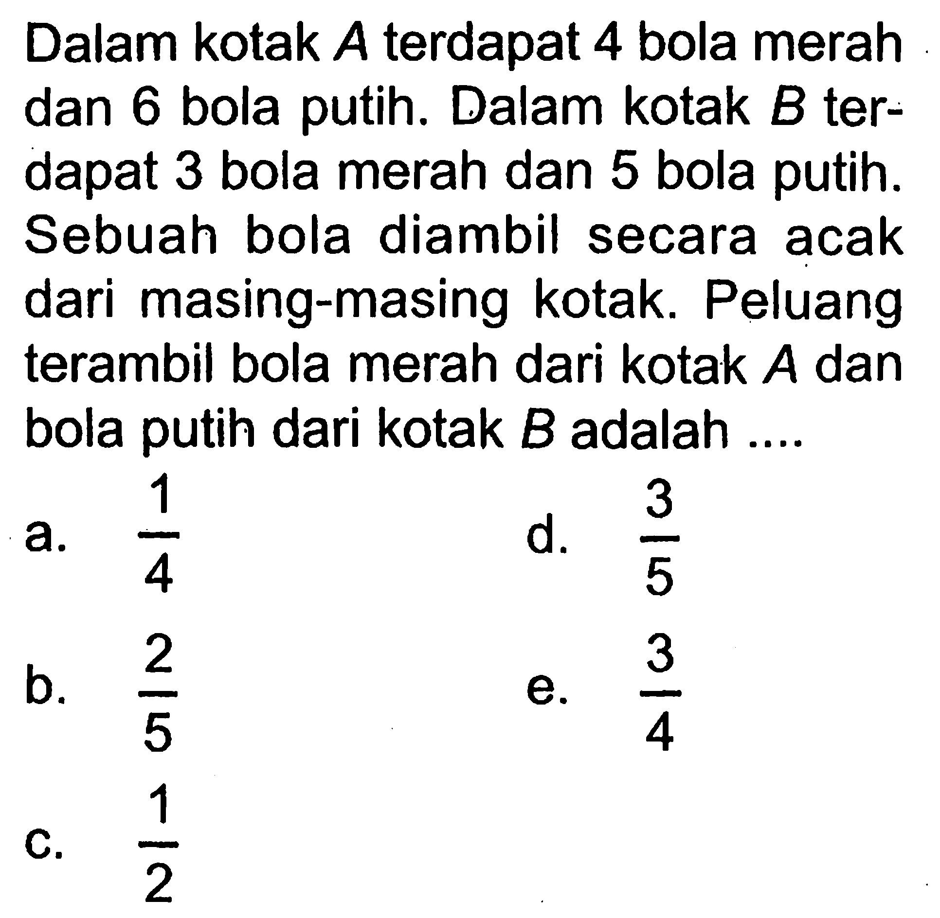 Dalam kotak A terdapat 4 bola merah dan 6 bola putih. Dalam kotak B terdapat 3 bola merah dan 5 bola putih. Sebuah bola diambil secara acak dari masing-masing kotak. Peluang terambil bola merah dari kotak A dan bola putih dari kotak B adalah ....